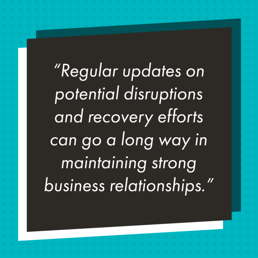 Graphic with a black rectangle in front of teal background with a slightly darker triangle pattern. In the black rectangle reads in white text "Regular updates on potential disruptions and recovery efforts can go a long way in maintaining strong business relationships."