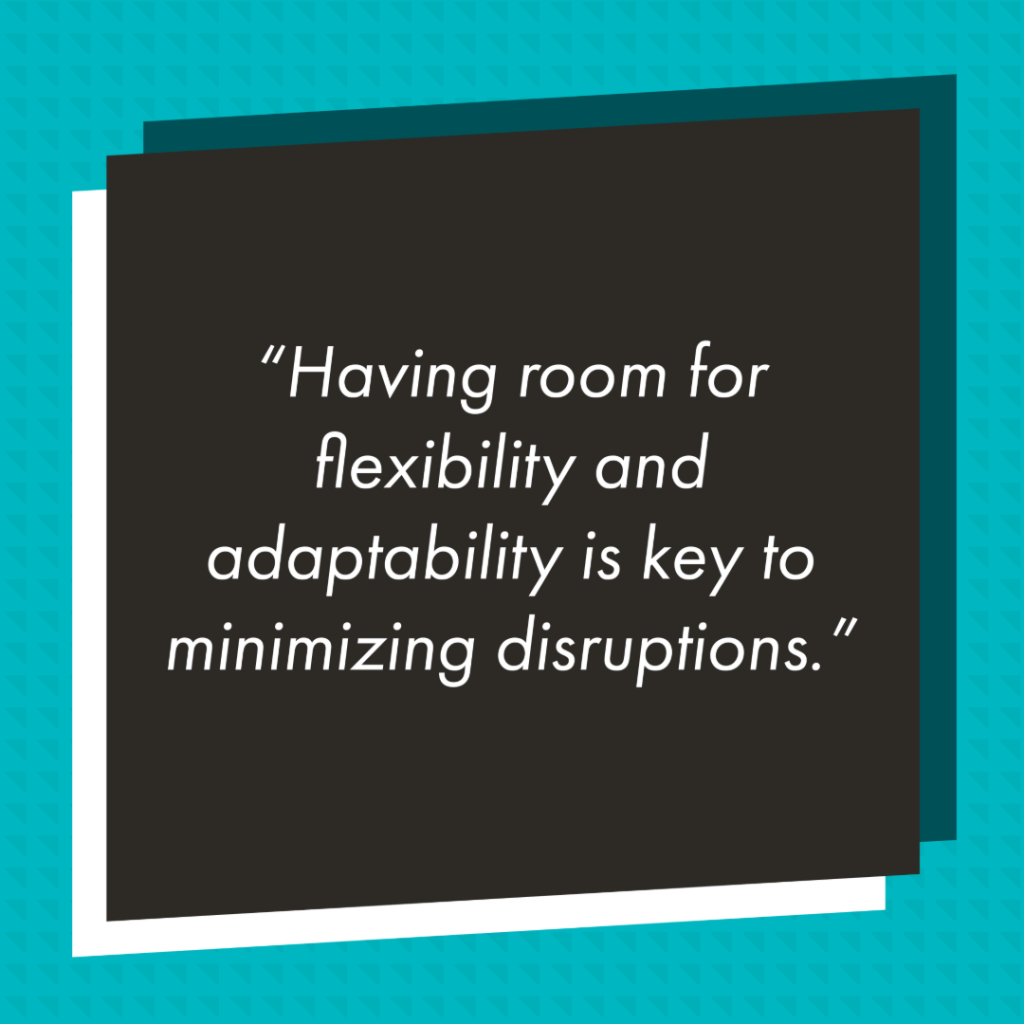 Graphic with a black rectangle in front of teal background with a slightly darker triangle pattern. In the black rectangle reads in white text "Having room for flexibility and adaptability is key to minimizing disruptions."