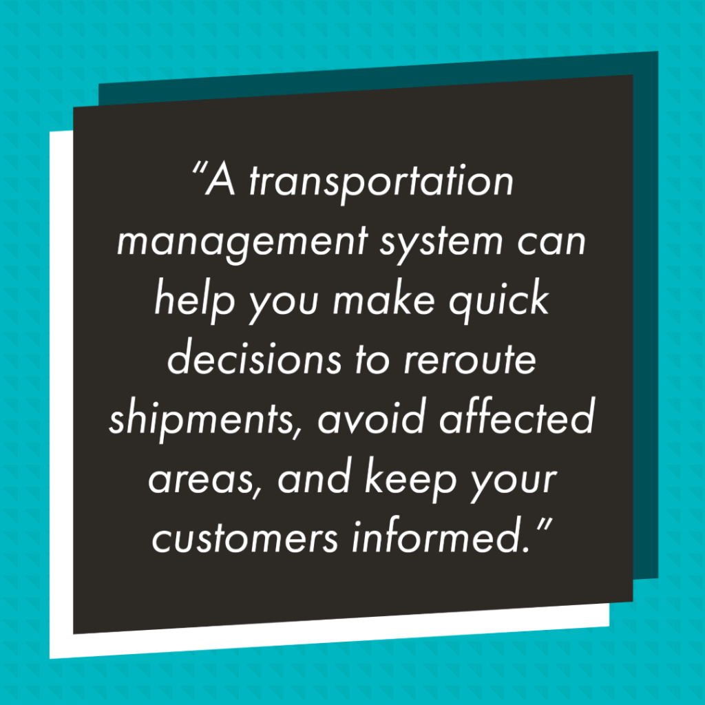 Graphic with a black rectangle in front of teal background with a slightly darker triangle pattern. In the black rectangle reads in white text "A transportation management system can help you make quick decisions to reroute shipments, avoid affected areas, and keep your customers informed."