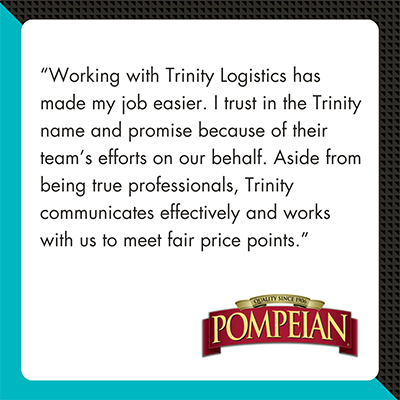 A testimonial graphic with a white quote box on a teal and black background. The quote reads, “Working with Trinity Logistics has made my job easier. I trust in the Trinity name and promise because of their team’s efforts on our behalf. Aside from being true professionals, Trinity communicates effectively and works with us to meet fair price points.” At the bottom of the graphic is the Pompeian logo. The design promotes Trinity Logistics’ reliability in produce transportation services.