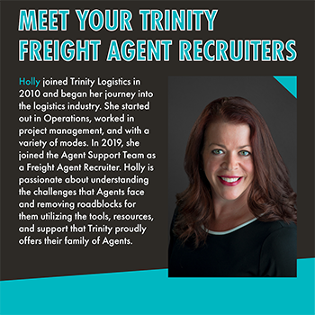 A black and teal graphic titled, "Meet Your Trinity Freight Agent Recruiters." Below that is text that reads, "Holly joined Trinity Logistics in 2010 and began her journey into the logistics industry. She started out in Operations, worked in project management, and with a variety of modes. In 2019, she joined the Agent Support Team as a Freight Agent Recruiter. Holly is passionate about understanding the challenges that Agents face and removing roadblocks for them utilizing the tools, resources, and support that Trinity proudly offers their family of Agents." To the right of that text is a photo of a smiling, white woman with long, auburn hair. She has on red lipstick and is wearing a black top.