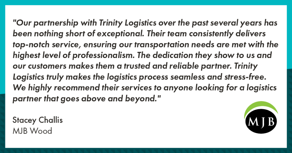 A graphic with a customer testimonial from MJB Wood, a company in the building materials industry. The testimonial reads" Our partnership with Trinity Logistics over the past several years has been nothing short of exceptional. Their team consistently delivers top-notch service, ensuring our transportation needs are met with the highest level of professionalism. The dedication they show to us and our customers makes them a trusted and reliable partner. Trinity Logistics truly makes the logistics process seamless and stress-free. We highly recommend their services to anyone looking for a logistics partner that goes above and beyond." Underneath the testimonial and aligned to the left, it reads, "Stacey Challis, MJB Wood". Underneath the testimonial and aligned to the right is the MJB Wood logo, which features a black sphere encasing the letters MJB in white serif text, with a lime green crescent over top of the sphere. The testimonial is in a white rectangular background. Encompassing the white rectangle and testimonial is a teal and dark teal border. 