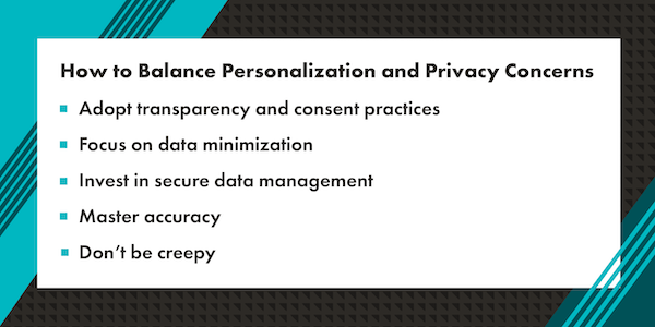 A graphic that reads "How to Balance Personalization and Privacy Concerns: adopt transparency and consent practices, focus on data minimization, invest in secure data management, master accuracy, and don't be creepy." The text is in black with a white rectangle background. Surrounding the white rectangle background is a graphic border with a mix of teal, dark teal, and black diagonal lines.