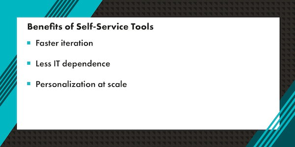 A graphic that reads "Benefits of Self-Service Tools: faster iteration, less IT dependence, and personalization at scale." The text is in black with a white rectangle background. Surrounding the white rectangle background is a graphic border with a mix of teal, dark teal, and black diagonal lines.
