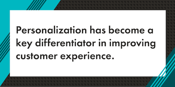 A graphic that reads "Personalization has become a key differentiator in improving customer experience." The text is in black with a white rectangle background. Surrounding the white rectangle background is a graphic border with a mix of teal, dark teal, and black diagonal lines.