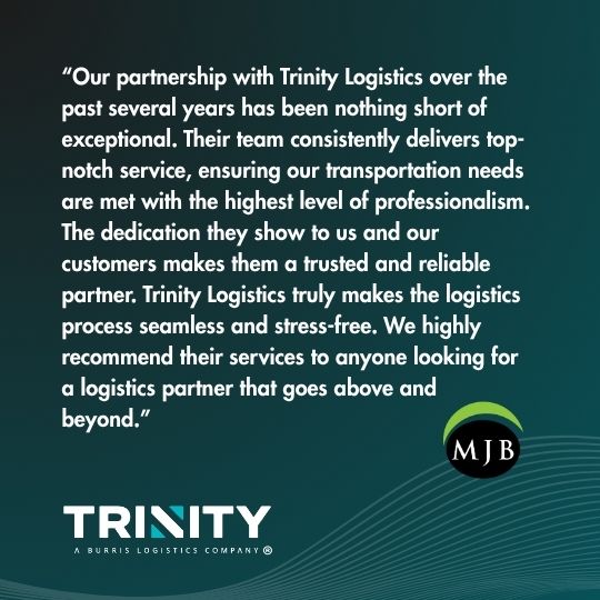 Testimonial for Trinity Logistics supporting manufacturing logistics by MJB Wood. Reads "Our partnership with Trinity Logistics over the past several years has been nothing short of exceptional. Their team consistently delivers top-notch service, ensuring our transportation needs are met with the highest level of professionalism. The dedicated they show to us and our customers makes them a trusted and reliable partner. Trinity Logistics truly makes the logistics process seamless and stress-free. We highly recommend their services to anyone looking for a logistics partner that goes above and beyond." 